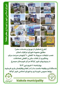 طرح استقبال از نوروز و خدمات سفر - مطابق مصوبه شورای ترافیک استان نصب تبلیغات مربوط به کاهش ۱۰ کیلومتر سرعت برای پیشگیری از تلفات جانی و کاهش تصادفات در ورودیهای شهر کیاکلا مرکز شهرستان سیمرغ